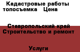 Кадастровые работы, топосъемка › Цена ­ 3 000 - Ставропольский край Строительство и ремонт » Услуги   . Ставропольский край